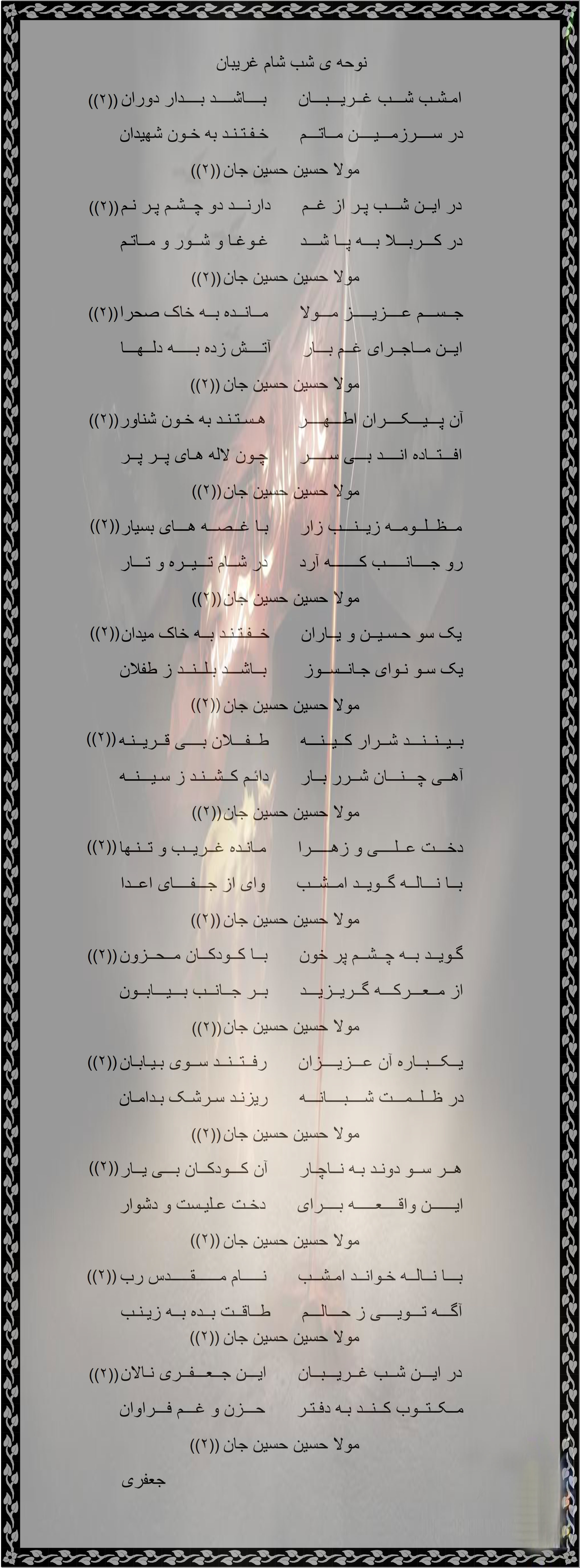 <a href='http://3jaefarijami2.niloblog.com/p/9/'>نوحه</a> ی شب شام غریبان امـشـب شـــب غــریـــبـــان      بــــاشــــد بــــدار دوران در ســــرزمـــیــــن مــاتـــم      خـفـتـنـد به خـون شهیدان مولا حسین حسین جان در ایــن شـــب پـر از غــم      دارنـــد دو چــشـم پـر نـم در کـــربـــلا بـــه پــا شـــد      غـوغـا و شــور و مــاتـم مولا حسین حسین جان جــســـم عــــزیـــــز مـــولا      مــانــده بــه خاک صحرا ایــن مــاجــرای غــم بـــار      آتــــش زده بـــــه دلــهـــا مولا حسین حسین جان آن پـــیـــکــــران اطـــهــــر      هـسـتـنـد به خـون شناور افـــتــاده انــــد بـــی ســـــر      چـون لاله هـای پــر پــر مولا حسین حسین جان مــظــلــومــه زیــنـــب زار      بـا غــصــه هـــای بسیار رو جــــانـــــب کـــــــه آرد      در شــام تـــیــره و تـــار مولا حسین حسین جان یک سو حـسـیــن و یــاران      خــفـتـنـد بــه خاک میدان یک سـو نـوای جـانــســوز       بــاشـــد بـلــنــد ز طفلان مولا حسین حسین جان بــیــنــنـــد شــرار کــیــنـــه      طــفـــلان بــــی قــریــنـه آهــی چـــنـــان شــرر بــار      دائـم کــشــنـد ز سـیـــنــه مولا حسین حسین جان دخـــت عــلــــی و زهـــــرا      مـانـده غــریــب و تــنـها بــا نـــالــه گــویــد امــشــب      وای از جـــفــــای اعــدا مولا حسین حسین جان گـویــد بــه چــشــم پر خون      بــا کــودکــان مــحــزون از مــعـــرکـــه گــریــزیـــد      بــر جــانــب بـــیـــابــون مولا حسین حسین جان یــکـــبــاره آن عـــزیــــزان      رفــتــنــد ســوی بـیـابـان در ظــلــمـــت شــــبــــانـــه      ریزنـد سـرشـک بـدامـان مولا حسین حسین جان هــر ســو دونـد بـه نــاچـار      آن کـــودکــان بـــی یــار ایــــــن واقــــعـــــه بــــرای      دخـت عـلیـست و دشوار مولا حسین حسین جان بـــا نــالــه خـوانــد امـشــب      نـــــام مــــــقـــــدس رب آگـــه تـــویــــی ز حـــالـــم      طــاقــت بــده بــه زیـنـب مولا حسین حسین جان در ایـــن شــب غــریـــبــان      ایـــن جــعـــفــری نـالان مــکــتــوب کــنــد بـه دفـتـر      حـــزن و غـــم فـــراوان مولا حسین حسین جان                                                         جعفری