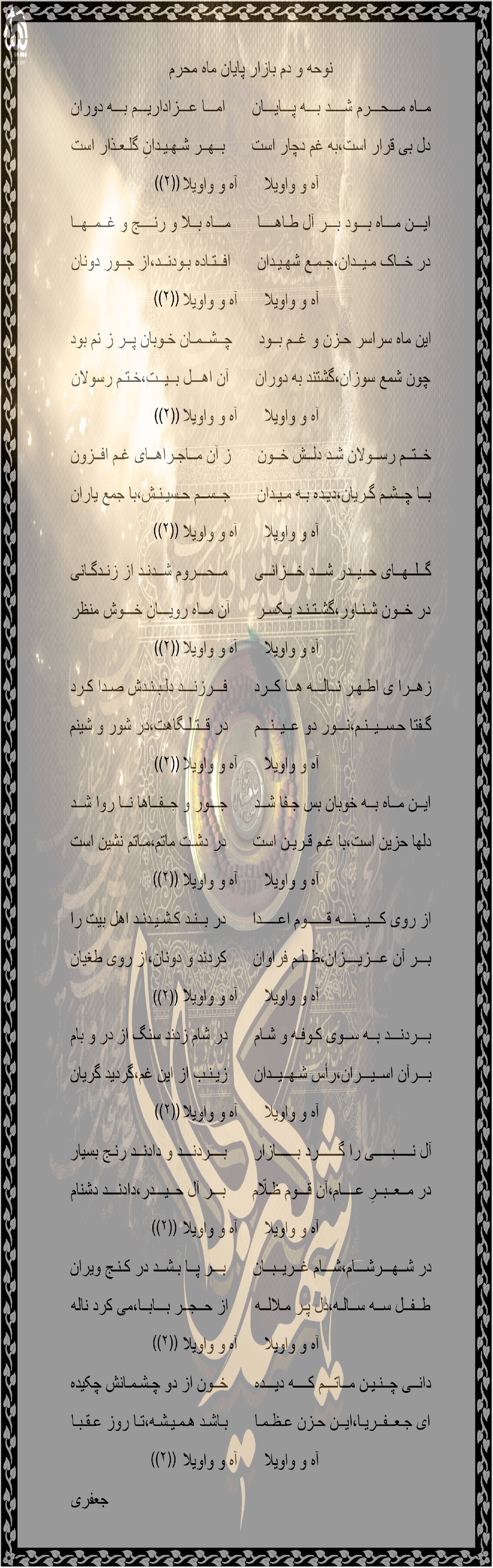 نوحه و دم بازار پایان ماه محرم مــاه مـــحـــرم شــــد بـــه پـــایـــان      امـــا عـــزاداریـــم بـــه دوران دل بی قرار است،به غم دچار است      بــهــر شـهـیـدانِ گلـعـذار است آه و واویلا      آه و واویلا ایـــن مـــاه بـــود بـــر آل طـاهــــا      مـــاه بــلا و رنــــج و غــمــهــا در خــاک مـیــدان،جـمـع شهـیـدان      افــتـاده بـودنــد،از جــور دونان آه و واویلا      آه و واویلا این ماه سراسر حـزن و غــم بــود      چــشــمـان خـوبان پــر ز نم بود چون شمع سوزان،گشتند به دوران      آن اهـــل بــیــت،خـتـم رسولان آه و واویلا      آه و واویلا خــتــم رســولان شـد دلــش خــون      ز آن مــاجـراهــای غـم افــزون بــا چــشـم گـریان،دیـده بـه مـیـدان      جــســم حـسیـنـش،با جمع یاران آه و واویلا      آه و واویلا گــلــهــای حــیــدر شـــد خـــزانــی      مــحـــروم شــدنـد از زنـدگـانی در خــون شـنـاور،گشـتـنـد یـکسـر      آن مــاه رویـــانِ خـــوش منظر آه و واویلا      آه و واویلا زهــرا ی اطـهـر نــالـــه هــا کــرد      فـــرزنـــد دلـبـنـدش صـدا کـرد گـفتا حـســیــنـم،نـــور دو عــیــنـــم      در قــتـلـگاهت،در شور و شینم آه و واویلا      آه و واویلا ایــن مــاه بــه خوبان بس جـفا شــد      جـــور و جــفــاها نــا روا شــد دلها حزین است،با غـم قـریـن است      در دشـت ماتم،مـاتم نشین است آه و واویلا      آه و واویلا از روی کـــیـــنـــه قــــــوم اعـــــدا      در بــنـد کـشـیـدنـد اهل بیت را بـــر آن عـــزیــــزان،ظــلـم فراوان      کردند و دونان،از روی طغیان آه و واویلا      آه و واویلا بـــردنـــد بــه ســوی کـوفـه و شـام      در شام زدند سنگ از در و بام بـــرآن اســیـــران،رأس شـهــیــدان      زیـنـب از این غم،گردید گریان آه و واویلا      آه و واویلا آل نـــــبـــــی را گــــــرد بــــــازار      بــــردنـــد و دادنــد رنـج بسیار در مــعــبــرِ عــــام،آن قـــوم ظـلّام      بـــر آل حــیـــدر،دادنـــد دشنام آه و واویلا      آه و واویلا در شــهـــرشـــام،شـــام غــریــبــان      بـــر پــا بـشــد در کـنـج ویران طــفــل ســه ســالـه،دل پـر مـلالــه      از حــجــر بـــابــا،می کرد ناله آه و واویلا      آه و واویلا دانــی چــنـیـن مــاتـــم کــــه دیـــده      خــون از دو چـشـمـانش چکیده ای جـعــفــریـا،ایــن حـزن عـظـمـا      بـاشـد هـمـیـشـه،تـا روز عـقـبـا آه و واویلا      آه و واویلا                                                                         جعفری