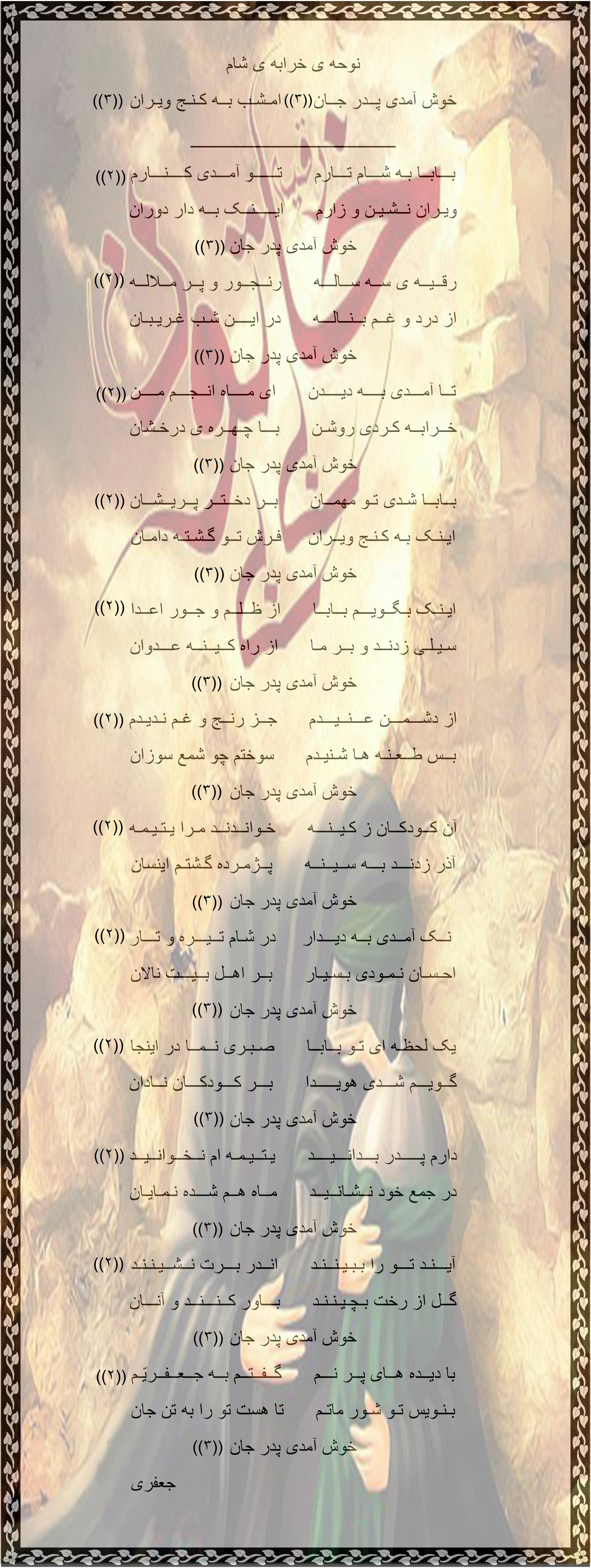 نوحه و دم بازار پایان ماه محرم مــاه مـــحـــرم شــــد بـــه پـــایـــان      امـــا عـــزاداریـــم بـــه دوران دل بی قرار است،به غم دچار است      بــهــر شـهـیـدانِ گلـعـذار است آه و واویلا      آه و واویلا ایـــن مـــاه بـــود بـــر آل طـاهــــا      مـــاه بــلا و رنــــج و غــمــهــا در خــاک مـیــدان،جـمـع شهـیـدان      افــتـاده بـودنــد،از جــور دونان آه و واویلا      آه و واویلا این ماه سراسر حـزن و غــم بــود      چــشــمـان خـوبان پــر ز نم بود چون شمع سوزان،گشتند به دوران      آن اهـــل بــیــت،خـتـم رسولان آه و واویلا      آه و واویلا خــتــم رســولان شـد دلــش خــون      ز آن مــاجـراهــای غـم افــزون بــا چــشـم گـریان،دیـده بـه مـیـدان      جــســم حـسیـنـش،با جمع یاران آه و واویلا      آه و واویلا گــلــهــای حــیــدر شـــد خـــزانــی      مــحـــروم شــدنـد از زنـدگـانی در خــون شـنـاور،گشـتـنـد یـکسـر      آن مــاه رویـــانِ خـــوش منظر آه و واویلا      آه و واویلا زهــرا ی اطـهـر نــالـــه هــا کــرد      فـــرزنـــد دلـبـنـدش صـدا کـرد گـفتا حـســیــنـم،نـــور دو عــیــنـــم      در قــتـلـگاهت،در شور و شینم آه و واویلا      آه و واویلا ایــن مــاه بــه خوبان بس جـفا شــد      جـــور و جــفــاها نــا روا شــد دلها حزین است،با غـم قـریـن است      در دشـت ماتم،مـاتم نشین است آه و واویلا      آه و واویلا از روی کـــیـــنـــه قــــــوم اعـــــدا      در بــنـد کـشـیـدنـد اهل بیت را بـــر آن عـــزیــــزان،ظــلـم فراوان      کردند و دونان،از روی طغیان آه و واویلا      آه و واویلا بـــردنـــد بــه ســوی کـوفـه و شـام      در شام زدند سنگ از در و بام بـــرآن اســیـــران،رأس شـهــیــدان      زیـنـب از این غم،گردید گریان آه و واویلا      آه و واویلا آل نـــــبـــــی را گــــــرد بــــــازار      بــــردنـــد و دادنــد رنـج بسیار در مــعــبــرِ عــــام،آن قـــوم ظـلّام      بـــر آل حــیـــدر،دادنـــد دشنام آه و واویلا      آه و واویلا در شــهـــرشـــام،شـــام غــریــبــان      بـــر پــا بـشــد در کـنـج ویران طــفــل ســه ســالـه،دل پـر مـلالــه      از حــجــر بـــابــا،می کرد ناله آه و واویلا      آه و واویلا دانــی چــنـیـن مــاتـــم کــــه دیـــده      خــون از دو چـشـمـانش چکیده ای جـعــفــریـا،ایــن حـزن عـظـمـا      بـاشـد هـمـیـشـه،تـا روز عـقـبـا آه و واویلا      آه و واویلا                                                                         جعفری