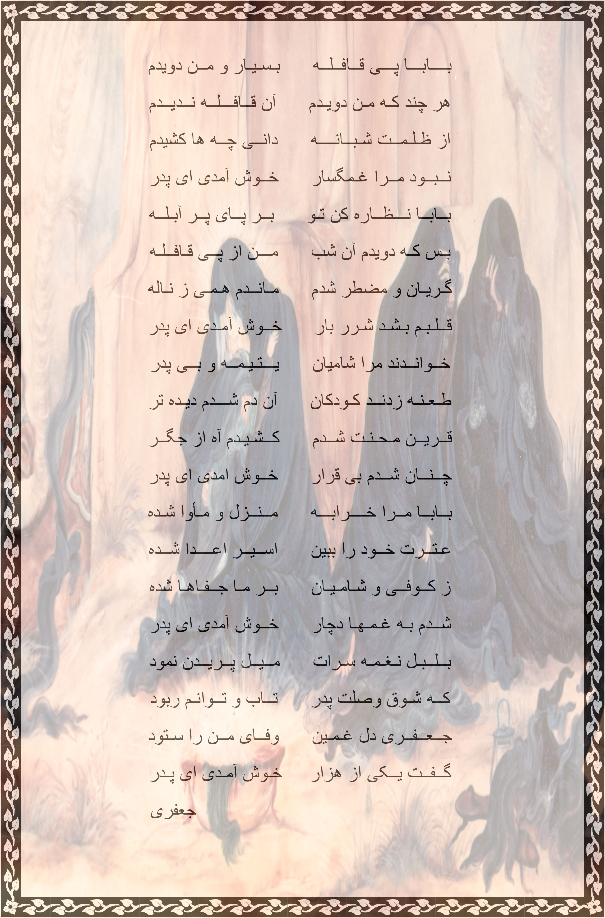 نوحه ی خرابه ی شام خوش آمدی پــدر جــان      امـشـب بــه کـنـج ویـران ___________________ بـــابــا بـه شـــام تـــارم      تــــــو آمـــدی کــــنـــارم ویـران نــشـیـن و زارم      ایـــــنــک بــه دار دوران خوش آمدی پدر جان رقــیــه ی ســه ســالـــه      رنــجــور و پــر مــلالــه از درد و غــم بــنــالـــه      در ایــــن شـب غـریـبـان خوش آمدی پدر جان تــا آمـــدی بــــه دیــــدن      ای مــــاه انــجـــم مــــن خــرابــه کـردی روشـن      بـــا چـهــره ی درخـشان خوش آمدی پدر جان بــابــا شـدی تـو مهمــان      بــر دخــتــر پــریــشــان ایـنـک بـه کـنـج ویــران     فـرش تــو گـشـتـه دامـان خوش آمدی پدر جان ایـنـک بـگــویـــم بــابــا      از ظــلــم و جــور اعــدا سـیـلـی زدنــد و بــر مـا      از راه کــیــنــه عـــدوان خوش آمدی پدر جان از دشـــمـــن عـــنــیـــدم      جــز رنــج و غـم نـدیـدم بــس طــعـنـه هـا شـنیـدم      سوختم چو شمع سوزان خوش آمدی پدر جان آن کــودکــان ز کـیــنـــه      خـوانــدنــد مـرا یـتـیـمـه آذر زدنـــد بـــه ســیــنــه      پــژمـرده گـشتـم اینسان خوش آمدی پدر جان  نــک آمــدی بــه دیـــدار     در شـام تــیـــره و تـــار احـسـان نـمـودی بـسـیـار      بــر اهــل بــیـــت نالان خوش آمدی پدر جان یک لحظـه ای تـو بــابــا      صـبـری نــمــا در اینجا گــویـــم شـــدی هویـــــدا      بـــر کـــودکـــان نــادان خوش آمدی پدر جان دارم پـــــدر بـــدانـــیــــد      یـتــیـمـه ام نــخــوانــیــد در جمع خود نــشـانــیــد      مــاه هــم شـــده نـمـایـان خوش آمدی پدر جان آیـــنـد تـــو را بـبـیـنــنـد      انــدر بـــرت نــشــیـنـنـد گــل از رخت بـچـیـنـنـد      بـــاور کــنـــنــد و آنـــان خوش آمدی پدر جان با دیــده هــای پــر نـــم      گــفــتــم بــه جــعــفــریّـم بـنـویس تـو شـور ماتـم      تا هست تو را به تن جان خوش آمدی پدر جان                                                     جعفری