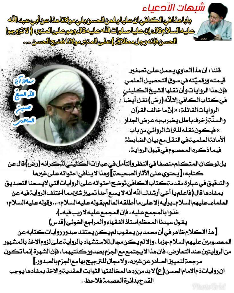 شبهات الادعياء : بابا هذا في الكافي ان عليا يلعن الحسن بلي مولانا هذا عن أبي عبد الله عليه السلام قال: إن عليا صلوات الله عليه قال وهو على المنبر: ( لا تزوجوا الحسن فإنه رجل مطلاق ) على المنبر مولانا فضح الحسن ... .